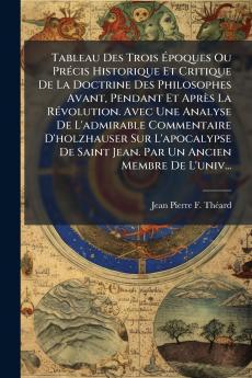 Tableau Des Trois Époques Ou Précis Historique Et Critique De La Doctrine Des Philosophes Avant Pendant Et Après La Révolution. Avec Une Analyse De L'admirable Commentaire D'holzhauser Sur L'apocalypse De Saint Jean. Par Un Ancien Membre De L'univ...