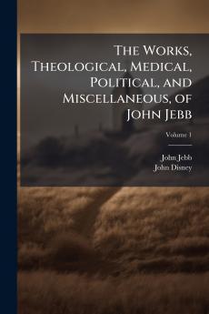 The Works Theological Medical Political and Miscellaneous of John Jebb