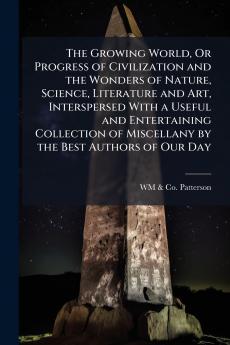 The Growing World Or Progress of Civilization and the Wonders of Nature Science Literature and Art Interspersed With a Useful and Entertaining Collection of Miscellany by the Best Authors of Our Day