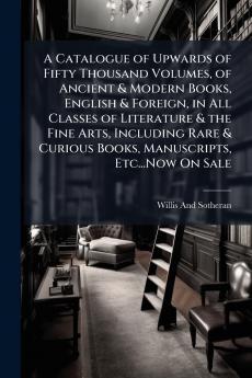 A Catalogue of Upwards of Fifty Thousand Volumes of Ancient & Modern Books English & Foreign in All Classes of Literature & the Fine Arts Including Rare & Curious Books Manuscripts Etc...Now On Sale