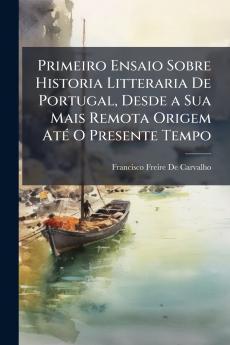 Primeiro Ensaio Sobre Historia Litteraria De Portugal Desde a Sua Mais Remota Origem Até O Presente Tempo