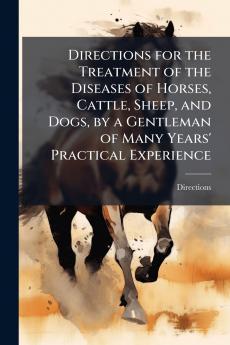 Directions for the Treatment of the Diseases of Horses Cattle Sheep and Dogs by a Gentleman of Many Years' Practical Experience