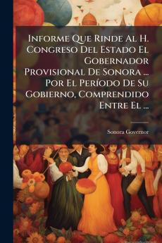 Informe Que Rinde Al H. Congreso Del Estado El Gobernador Provisional De Sonora ... Por El Período De Su Gobierno Comprendido Entre El ...