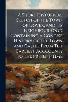 A Short Historical Sketch of the Town of Dover and Its Neighbourhood Containing a Concise History of the Town and Castle From Teh Earliest Acccounts to the Present Time