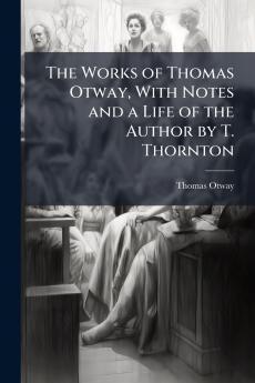 The Works of Thomas Otway With Notes and a Life of the Author by T. Thornton
