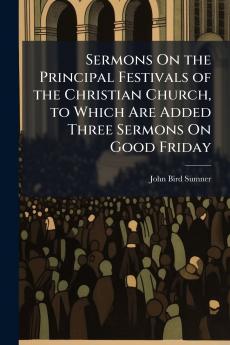 Sermons On the Principal Festivals of the Christian Church to Which Are Added Three Sermons On Good Friday