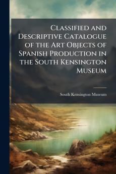 Classified and Descriptive Catalogue of the Art Objects of Spanish Production in the South Kensington Museum