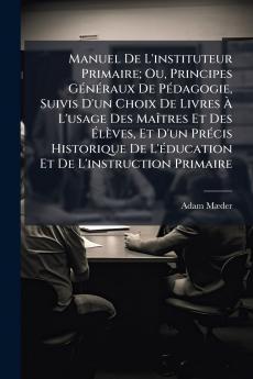 Manuel De L'instituteur Primaire; Ou Principes Généraux De Pédagogie Suivis D'un Choix De Livres À L'usage Des Maîtres Et Des Élèves Et D'un Précis Historique De L'éducation Et De L'instruction Primaire