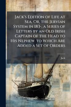 Jack's Edition of Life at Sea Or the Jervian System in 183- a Series of Letters by an Old Irish Captain of the Head to His Nephew. to Which Are Added a Set of Orders
