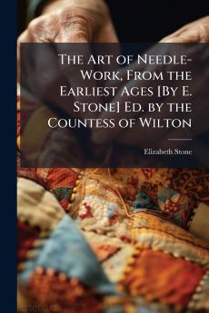 The Art of Needle-Work From the Earliest Ages [By E. Stone] Ed. by the Countess of Wilton