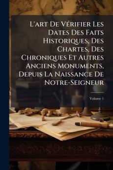 L'art De Vérifier Les Dates Des Faits Historiques Des Chartes Des Chroniques Et Autres Anciens Monuments Depuis La Naissance De Notre-Seigneur; Volume 1