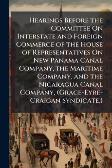 Hearings Before the Committee On Interstate and Foreign Commerce of the House of Representatives On New Panama Canal Company the Maritime Company and the Nicaragua Canal Company (Grace-Eyre-Craigan Syndicate.)