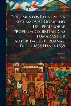 Documentos Relativos a Reclamos Al Gobierno Del Perú Sobre Propiedades Britanicas Tomadas Por Autoridades Peruanas Desde 1835 Hasta 1839