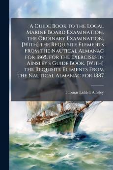 A Guide Book to the Local Marine Board Examination. the Ordinary Examination. [With] the Requisite Elements From the Nautical Almanac for 1865 for the Exercises in Ainsley's Guide Book. [With] the Requisite Elements From the Nautical Almanac for 1887