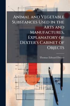 Animal and Vegetable Substances Used in the Arts and Manufactures Explanatory of Dexter's Cabinet of Objects