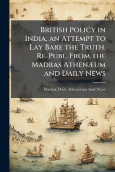 British Policy in India an Attempt to Lay Bare the Truth. Re-Publ. From the Madras Athenæum and Daily News