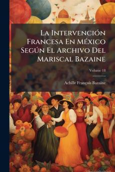 La Intervención Francesa En México Según El Archivo Del Mariscal Bazaine; Volume 18