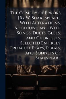 The Comedy of Errors [By W. Shakespeare] With Alterations Additions and With Songs Duets Glees and Chorusses Selected Entirely From the Plays Poems and Sonnets of Shakspeare