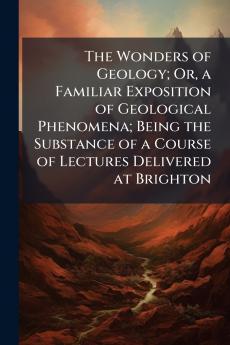The Wonders of Geology; Or a Familiar Exposition of Geological Phenomena; Being the Substance of a Course of Lectures Delivered at Brighton