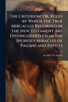The Criterion; Or Rules by Which the True Mircacles Recorded in the New Testament Are Distinguished From the Spurious Miracles of Pagans and Papists