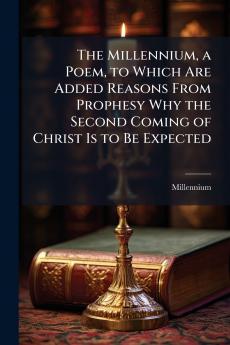 The Millennium a Poem to Which Are Added Reasons From Prophesy Why the Second Coming of Christ Is to Be Expected
