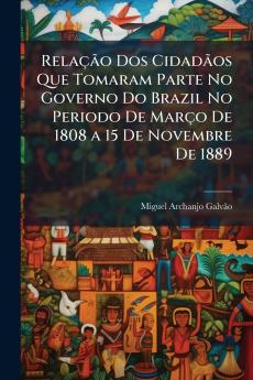 Relação Dos Cidadãos Que Tomaram Parte No Governo Do Brazil No Periodo De Março De 1808 a 15 De Novembre De 1889