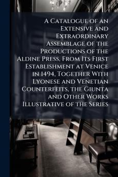 A Catalogue of an Extensive and Extraordinary Assemblage of the Productions of the Aldine Press From Its First Establishment at Venice in 1494 Together With Lyonese and Venetian Counterfeits the Giunta and Other Works Illustrative of the Series