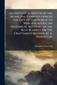 An Historical Sketch of the Municipal Constitution of the City of Edinburgh. to Which Is Added an Historical Account of the Blue Blanket Or the Craftsmen's Banner by A. Pennecuik