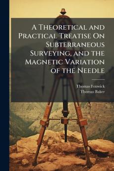 A Theoretical and Practical Treatise On Subterraneous Surveying and the Magnetic Variation of the Needle