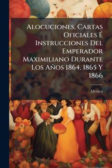 Alocuciones Cartas Oficiales É Instrucciones Del Emperador Maximiliano Durante Los Años 1864 1865 Y 1866