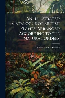 An Illustrated Catalogue of British Plants Arranged According to the Natural Orders