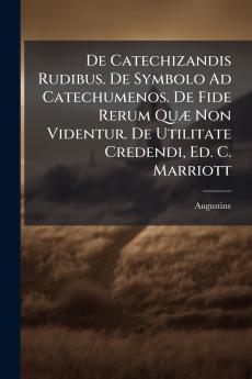 De Catechizandis Rudibus. De Symbolo Ad Catechumenos. De Fide Rerum Quæ Non Videntur. De Utilitate Credendi Ed. C. Marriott