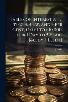 Tables of Interest at 3 3'1/2' 4 4'1/2' and 5 Per Cent On £1 to £10000 for 1 Day to 5 Years [&c. by J. Leslie]