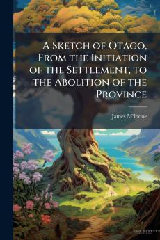A Sketch of Otago From the Initiation of the Settlement to the Abolition of the Province