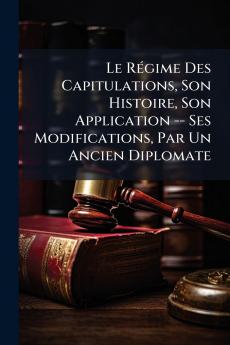 Le Régime Des Capitulations Son Histoire Son Application -- Ses Modifications Par Un Ancien Diplomate