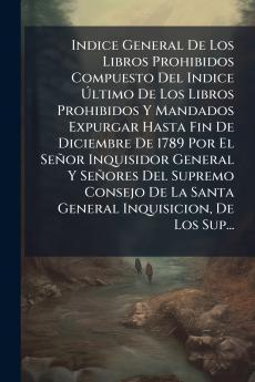Indice General De Los Libros Prohibidos Compuesto Del Indice Último De Los Libros Prohibidos Y Mandados Expurgar Hasta Fin De Diciembre De 1789 Por El Señor Inquisidor General Y Señores Del Supremo Consejo De La Santa General Inquisicion De Los Sup...