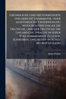 Gründliche und neuverbesserte ungarische Grammatik oder ausführliche Unterweisung wodurch der Ungar die Deutsche und der Deutsche die ungarische Sprache in ihrer Vollkommenheit zu lesen schreiben und reden in Kürze begreifen kann