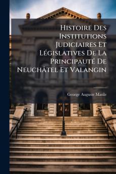 Histoire Des Institutions Judiciaires Et Législatives De La Principauté De Neuchâtel Et Valangin