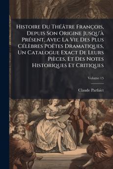 Histoire Du Théâtre François Depuis Son Origine Jusqu'à Présent Avec La Vie Des Plus Célèbres Poëtes Dramatiques Un Catalogue Exact De Leurs Pièces Et Des Notes Historiques Et Critiques; Volume 15