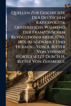 Quellen Zur Geschichte Der Deutschen Kaiserpolitik Oesterreichs Während Der Französischen Revolutionskriege 1790-1801 Ausgewählt Und Herausg. Von A. Ritter Von Vivenot (Fortgesetzt Durch H. Ritter Von Zeissberg).