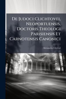 De Judoci Clichtovei Neoportuensis Doctoris Theologi Parisiensis Et Carnotensis Canonici
