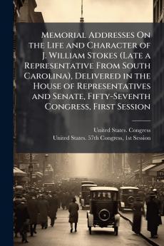 Memorial Addresses On the Life and Character of J. William Stokes (Late a Representative From South Carolina) Delivered in the House of Representatives and Senate Fifty-Seventh Congress First Session