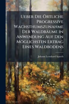 Ueber Die Örtliche Progressive Wachsthumszunahme Der Waldbäume in Anwendung Auf Den Möglichsten Ertrag Eines Waldbodens