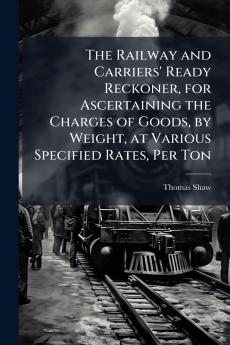 The Railway and Carriers' Ready Reckoner for Ascertaining the Charges of Goods by Weight at Various Specified Rates Per Ton