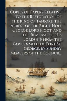 Copies of Papers Relative to the Restoration of the King of Tanjore the Arrest of the Right Hon. George Lord Pigot and the Removal of His Lordship From the Government of Fort St. George by Sundry Members of the Council..