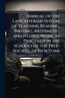 Manual of the Lancasterian System of Teaching Reading Writing Arithmetic and Needle-Work As Practised in the Schools of the Free-Society of New York