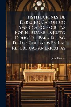 Instituciones De Derecho Canonico Americano Escritas Por El Rev. Sr. D. Justo Donoso ... Para El Uso De Los Colegios En Las Republicas Americanas