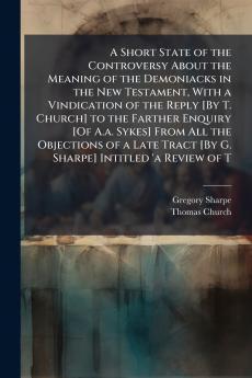 A Short State of the Controversy About the Meaning of the Demoniacks in the New Testament With a Vindication of the Reply [By T. Church] to the Farther Enquiry [Of A.a. Sykes] From All the Objections of a Late Tract [By G. Sharpe] Intitled 'a Review of T