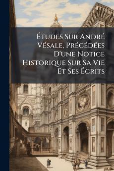 Études Sur André Vésale Précédées D'une Notice Historique Sur Sa Vie Et Ses Écrits