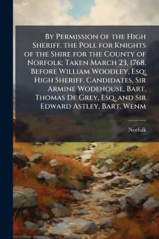 By Permission of the High Sheriff. the Poll for Knights of the Shire for the County of Norfolk; Taken March 23 1768 Before William Woodley Esq; High Sheriff. Candidates Sir Armine Wodehouse Bart. Thomas De Grey Esq. and Sir Edward Astley Bart. Wenm